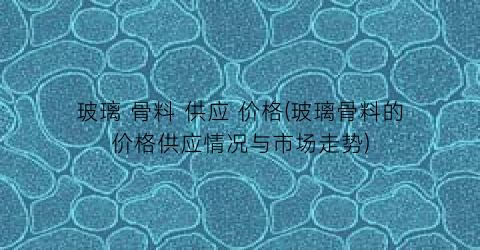 玻璃 骨料 供应 价格(玻璃骨料的价格供应情况与市场走势)